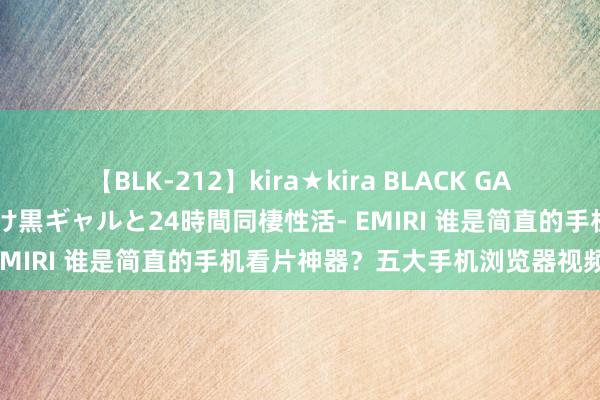 【BLK-212】kira★kira BLACK GAL レンタル痴女GAL-日焼け黒ギャルと24時間同棲性活- EMIRI 谁是简直的手机看片神器？五大手机浏览器视频体验