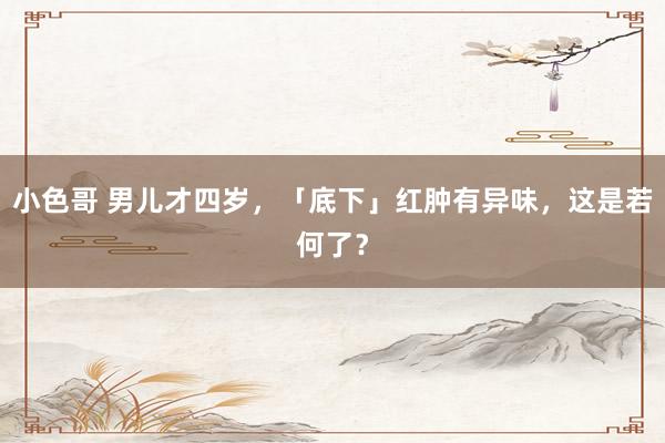 小色哥 男儿才四岁，「底下」红肿有异味，这是若何了？
