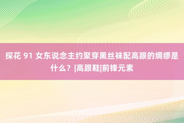 探花 91 女东说念主约聚穿黑丝袜配高跟的绸缪是什么？|高跟鞋|前锋元素