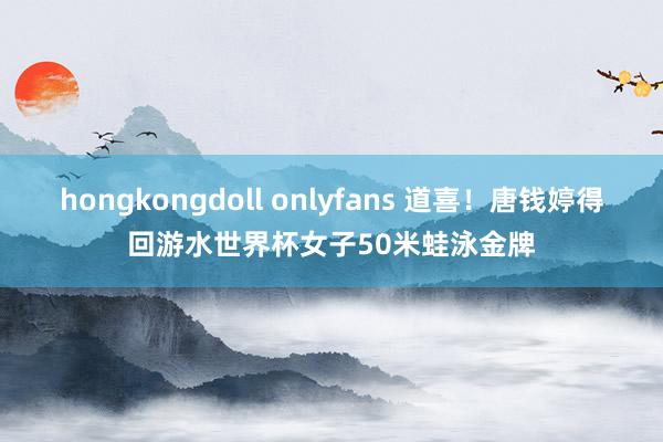 hongkongdoll onlyfans 道喜!唐钱婷得回游水世界杯女子50米蛙泳金牌