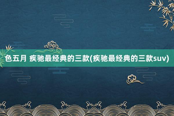 色五月 疾驰最经典的三款(疾驰最经典的三款suv)