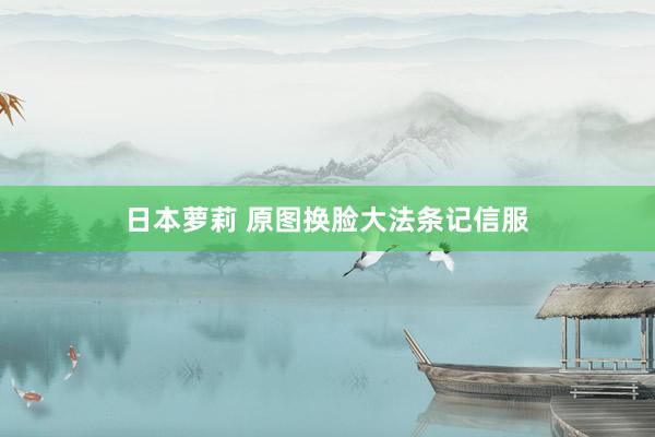 日本萝莉 原图换脸大法条记信服