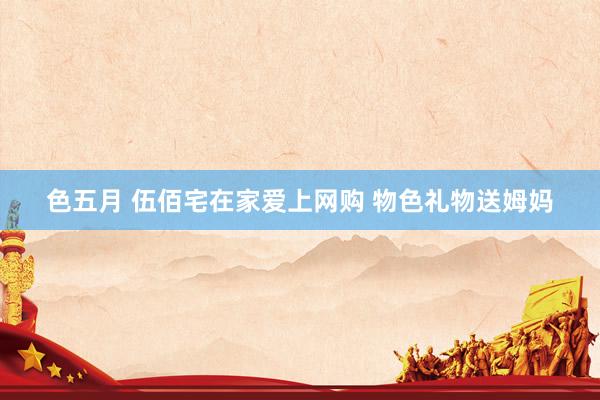 色五月 伍佰宅在家爱上网购 物色礼物送姆妈