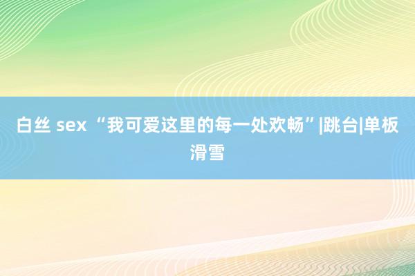 白丝 sex “我可爱这里的每一处欢畅”|跳台|单板滑雪