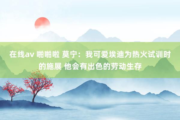 在线av 啪啪啦 莫宁：我可爱埃迪为热火试训时的施展 他会有出色的劳动生存
