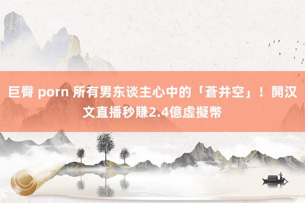 巨臀 porn 所有男东谈主心中的「蒼井空」！開汉文直播秒賺2.4億虛擬幣