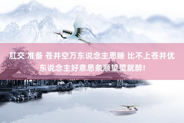 肛交 准备 苍井空万东说念主思睡 比不上苍井优东说念主好意思条顺望望就醉!