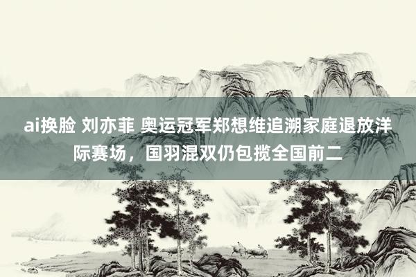 ai换脸 刘亦菲 奥运冠军郑想维追溯家庭退放洋际赛场，国羽混双仍包揽全国前二
