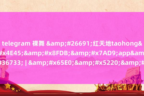 telegram 裸舞 &#26691;红天地taohong&#x6C38;&#x4E45;&#x8FDB;&#x7AD9;app&#19979;&#36733; | &#x65E0;&#x5220;&#20943;&#36229;&#x6E05;&#x5267;