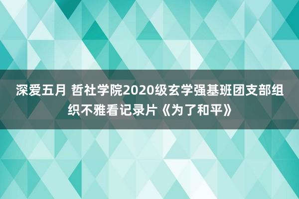 深爱五月 哲社学院2020级玄学强基班团支部组织不雅看记录片《为了和平》