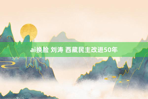 ai换脸 刘涛 西藏民主改进50年