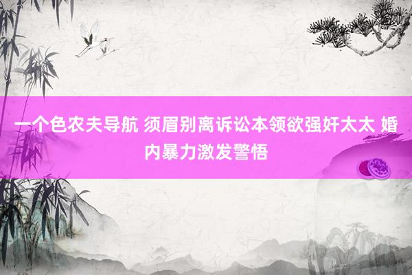 一个色农夫导航 须眉别离诉讼本领欲强奸太太 婚内暴力激发警悟