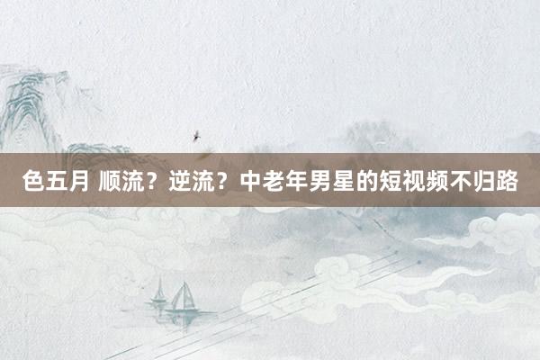 色五月 顺流？逆流？中老年男星的短视频不归路