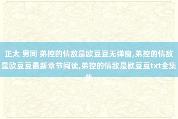 正太 男同 弟控的情敌是欧豆豆无弹窗，弟控的情敌是欧豆豆最新章节阅读，弟控的情敌是欧豆豆txt全集