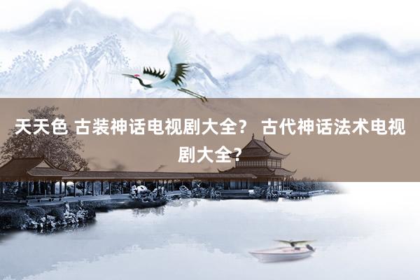 天天色 古装神话电视剧大全？ 古代神话法术电视剧大全？