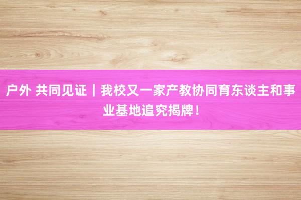 户外 共同见证｜我校又一家产教协同育东谈主和事业基地追究揭牌！
