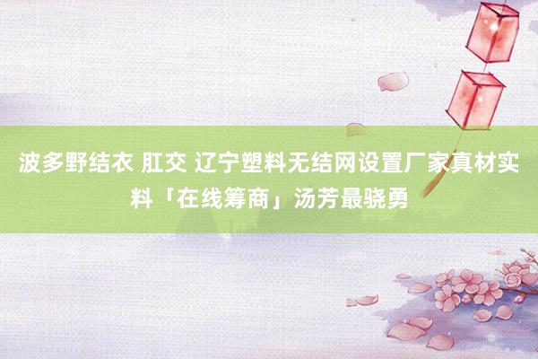 波多野结衣 肛交 辽宁塑料无结网设置厂家真材实料「在线筹商」汤芳最骁勇