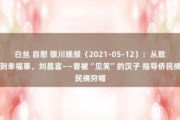 白丝 自慰 银川晚报（2021-05-12）：从致富菇到幸福草，刘昌富——曾被“见笑”的汉子 指导侨民摘穷帽