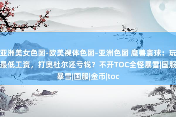 亚洲美女色图-欧美裸体色图-亚洲色图 魔兽寰球：玩家晒25H最低工资，打奥杜尔还亏钱？不开TOC全怪暴雪|国服|金币|toc