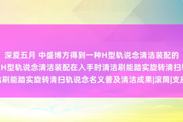 深爱五月 中盛博方得到一种H型轨说念清洁装配的弹簧调理机构专利，保证H型轨说念清洁装配在入手时清洁刷能踏实旋转清扫轨说念名义普及清洁成果|滚筒|支座|转轴