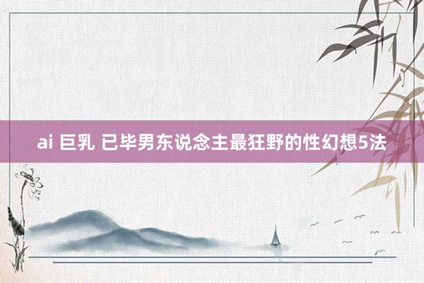 ai 巨乳 已毕男东说念主最狂野的性幻想5法