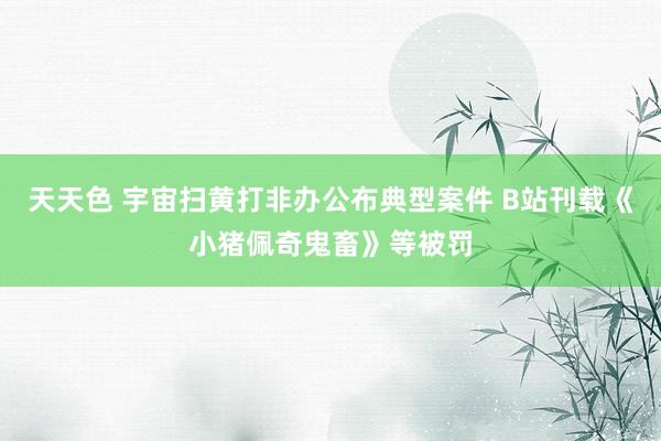 天天色 宇宙扫黄打非办公布典型案件 B站刊载《小猪佩奇鬼畜》等被罚