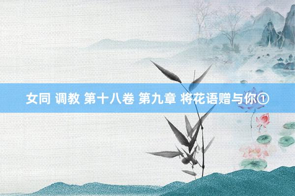 女同 调教 第十八卷 第九章 将花语赠与你①