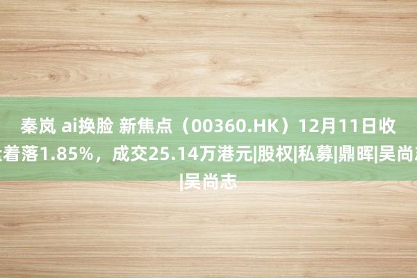 秦岚 ai换脸 新焦点（00360.HK）12月11日收盘着落1.85%，成交25.14万港元|股权|私募|鼎晖|吴尚志