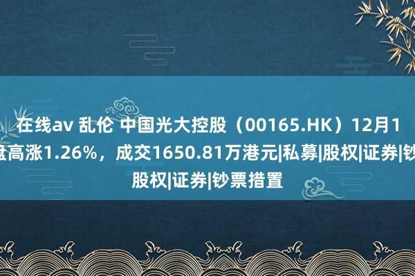 在线av 乱伦 中国光大控股（00165.HK）12月11日收盘高涨1.26%，成交1650.81万港元|私募|股权|证券|钞票措置