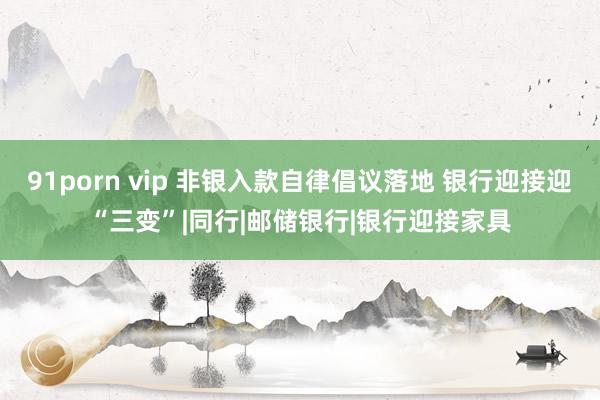 91porn vip 非银入款自律倡议落地 银行迎接迎“三变”|同行|邮储银行|银行迎接家具