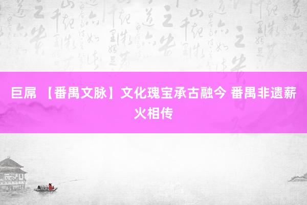 巨屌 【番禺文脉】文化瑰宝承古融今 番禺非遗薪火相传