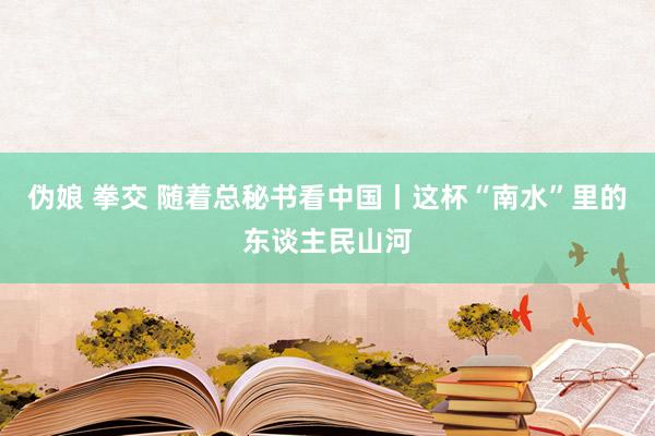 伪娘 拳交 随着总秘书看中国丨这杯“南水”里的东谈主民山河