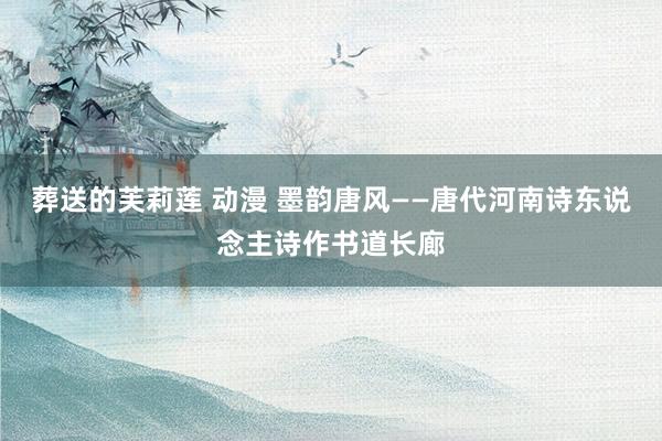 葬送的芙莉莲 动漫 墨韵唐风——唐代河南诗东说念主诗作书道长廊