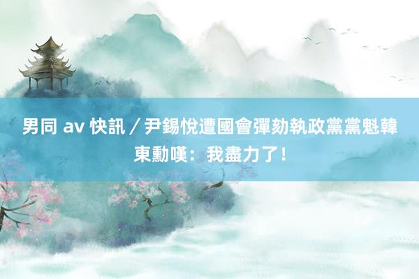 男同 av 快訊／尹錫悅遭國會彈劾　執政黨黨魁韓東勳嘆：我盡力了！