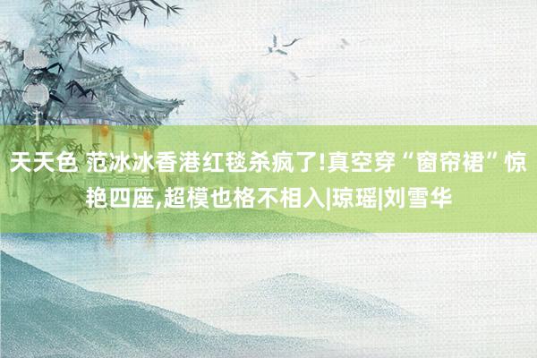 天天色 范冰冰香港红毯杀疯了!真空穿“窗帘裙”惊艳四座，超模也格不相入|琼瑶|刘雪华