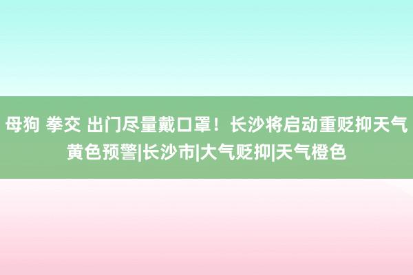 母狗 拳交 出门尽量戴口罩！长沙将启动重贬抑天气黄色预警|长沙市|大气贬抑|天气橙色