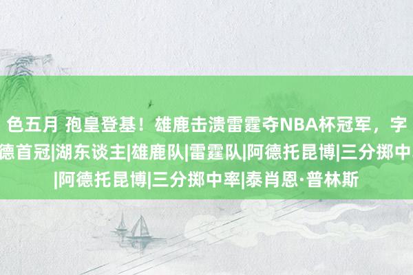 色五月 孢皇登基！雄鹿击溃雷霆夺NBA杯冠军，字母哥MVP，利拉德首冠|湖东谈主|雄鹿队|雷霆队|阿德托昆博|三分掷中率|泰肖恩·普林斯