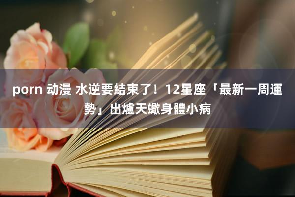 porn 动漫 水逆要結束了！12星座「最新一周運勢」出爐　天蠍身體小病