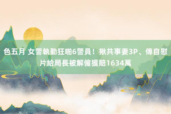 色五月 女警執勤狂啪6警員！揪共事妻3P、傳自慰片給局長　被解僱獲賠1634萬