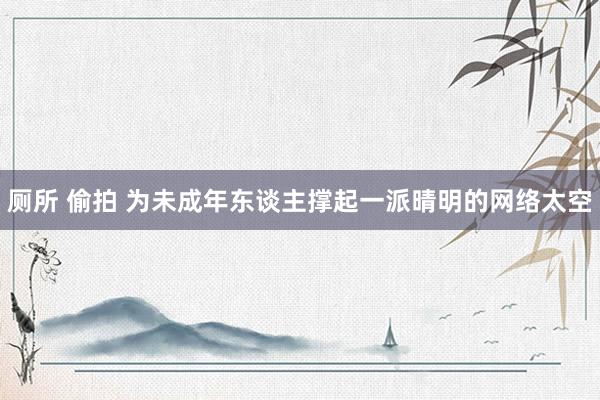厕所 偷拍 为未成年东谈主撑起一派晴明的网络太空