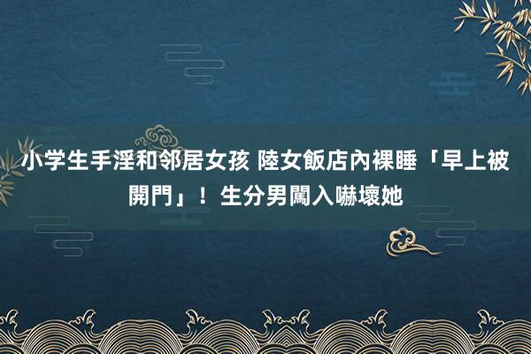 小学生手淫和邻居女孩 陸女飯店內裸睡「早上被開門」！生分男闖入嚇壞她