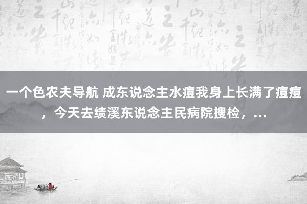 一个色农夫导航 成东说念主水痘我身上长满了痘痘，今天去绩溪东说念主民病院搜检，...