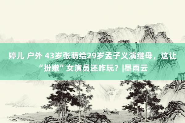 婷儿 户外 43岁张萌给29岁孟子义演继母，这让“扮嫩”女演员还咋玩？|墨雨云