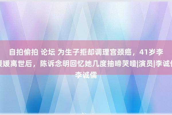 自拍偷拍 论坛 为生子拒却调理宫颈癌，41岁李媛媛离世后，陈诉念明回忆她几度抽啼哭噎|演员|李诚儒