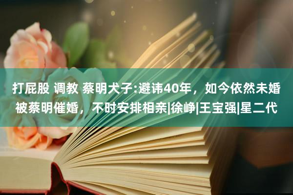 打屁股 调教 蔡明犬子:避讳40年，如今依然未婚被蔡明催婚，不时安排相亲|徐峥|王宝强|星二代