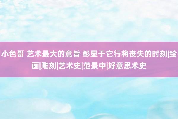 小色哥 艺术最大的意旨 彰显于它行将丧失的时刻|绘画|雕刻|艺术史|范景中|好意思术史
