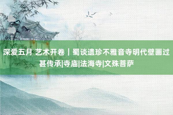深爱五月 艺术开卷｜蜀谈遗珍不雅音寺明代壁画过甚传承|寺庙|法海寺|文殊菩萨