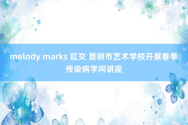melody marks 肛交 昆明市艺术学校开展春季传染病学问讲座