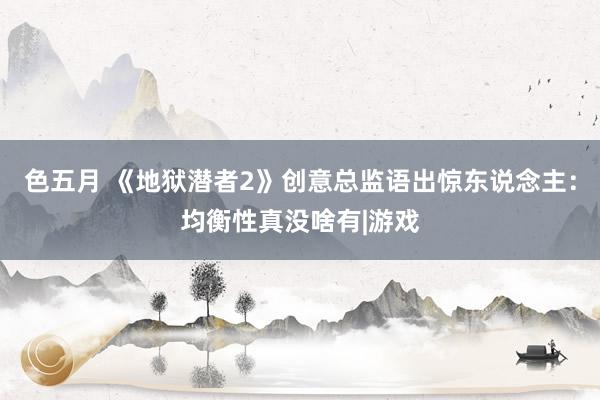 色五月 《地狱潜者2》创意总监语出惊东说念主：均衡性真没啥有|游戏
