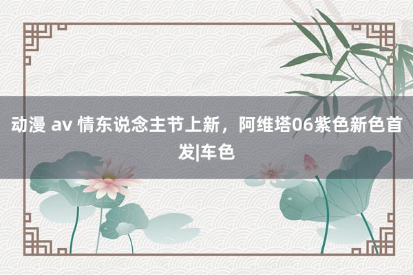 动漫 av 情东说念主节上新，阿维塔06紫色新色首发|车色